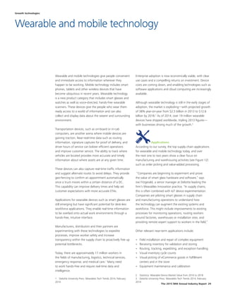 The 2015 MHI Annual Industry Report 29
Wearable and mobile technologies give people convenient
and immediate access to information wherever they
happen to be working. Mobile technology includes smart
phones, tablets and other wireless devices that have
become ubiquitous in recent years. Wearable technology
is a new product category that includes smart glasses and
watches as well as voice-directed, hands-free wearable
scanners. These devices give the people who wear them
ready access to a world of information and can also
collect and display data about the wearer and surrounding
environment.
Transportation devices, such as on-board or in-cab
computers, are another arena where mobile devices are
gaining traction. Near-real-time data such as routing
information, signature captures for proof of delivery, and
driver hours of service can bolster efficient operations
and improve customer service. The ability to track where
vehicles are located provides more accurate and timely
information about where assets are at any given time.
These devices can also capture real-time traffic information
and suggest alternate routes to avoid delays. They provide
geo-fencing to confirm an appointment automatically
once a truck moves within a certain distance of a DC.
This capability can improve delivery times and help set
customer expectations with more accurate ETAs.
Applications for wearable devices such as smart glasses are
still emerging but have significant potential for desk-less
workforce applications. They enable real-time information
to be overlaid onto actual work environments through a
hands-free, intuitive interface.
Manufacturers, distributors and their partners are
experimenting with these technologies to expedite
processes, improve worker safety and increase
transparency within the supply chain to proactively free up
potential bottlenecks.
Today, there are approximately 17 million workers in
the fields of manufacturing, logistics, technical services,
emergency response, and medical care.1
Many need
to work hands-free and require real-time data and
intelligence.
1  Deloitte University Press: Wearables Tech Trends 2014, February
2014
Enterprise adoption is now economically viable, with clear
use cases and a compelling returns on investment. Device
costs are coming down, and enabling technologies such as
software applications and cloud computing are increasingly
available.
Although wearable technology is still in the early stages of
adoption, the market is exploding—with projected growth
of 38% year-on-year from $2.5 billion in 2013 to $12.6
billion by 2018.2
As of 2014, over 19 million wearable
devices have shipped worldwide, tripling 2013 figures—
with businesses driving much of the growth.3
Applications
According to our survey, the top supply chain applications
for wearable and mobile technology today, and over
the next one to two years show a clear focus on
manufacturing and warehousing activities (see Figure 12)
such as order picking and value-added processing.
“Companies are beginning to experiment and prove
the value of smart glass hardware and software,” says
Joe Fitzgerald, a senior manager at Deloitte leading the
firm's Wearables Innovation practice. “In supply chains,
this is often combined with IoT device experimentation.
Companies are piloting smart glasses in supply chain
and manufacturing operations to understand how
the technology can augment the existing systems and
workforce. This might include improvements to existing
processes for monitoring operations, routing workers
around factories, warehouses or installation sites, and
providing remote expert support to workers in the field.”
Other relevant near-term applications include:
•	 Field installation and repair of complex equipment
•	 Receiving inventory for validation and storing
•	 Routing, tracking, expediting, and exception handling
•	 Visual inventory cycle counts
•	 Visual picking of eCommerce goods in fulfillment
centers and in the store
•	 Equipment maintenance and calibration
2  Statistica: Wearable Device Market Value from 2010 to 2018
3  Deloitte University Press: Wearables Tech Trends 2014, February
2014
Growth technologies
Wearable and mobile technology
 