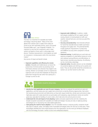The 2015 MHI Annual Industry Report 31
What leaders should be doing today
•	 Identify the most applicable use cases for your company. Take time to evaluate the potential use cases and
applications, and then assess your own supply chain environment to identify efficiency opportunities. Start within
the manufacturing environment and field services as these both require hands-free, remote work and access to data.
High-value assets with costly downtimes are particularly worth evaluating. Large distribution centers are another
good area, especially the handling of custom orders, which take extra time and are prone to errors.
•	 Understand the risk and impact of not adopting. Explore and assess opportunities and risks created by the
broader ecosystem associated with wearable and mobile technologies, focusing not only on replacing existing
technologies but on discovering new value-added applications.
•	 Start paving the road for future adoption. Since the wearables industry is maturing quickly, companies should
take steps to evaluate, adopt, and deploy trials of wearable technologies within the next two to three years. These
technologies will likely face some initial resistance from the organization, but the more you familiarize employees
with the technology, the easier it will be to drive more widespread adoption.
Growth technologies
Value drivers
The return on investment for wearable and mobile
technology is becoming clearer. “Many of the smart
glasses that could be used in supply chains today are
priced on par with hand-held scanners, which cost several
thousand dollars each,” says Fitzgerald of Deloitte. “It’s
important to note that the components used in these
systems are based on those used in cutting edge smart
phones. Therefore improvements in smart glasses can build
on innovations in miniaturization within the smart phone
market."
Key sources of impact and benefit include:
•	 Improved capabilities and efficiency for remote
workers. Wearable and mobile devices can boost the
productivity of remote workers by providing critical
information wherever and whenever they happen to be
working. Workers can promptly connect to experienced
supervisors who can see what employees are doing and
guide them through the task rather than waiting for a
manager to arrive on-site.
Wearable and mobile technology
•	 Improved order fulfillment. In addition, mobile
technologies enabled by GPS can support optimal
routing, dynamic re-routing based on traffic and
weather, reduced fuel costs, and more accurate ETAs
for customers.
•	 Accuracy and productivity. Voice-directed software
for hands-free wearable devices enables automation
throughout the supply chain. The potential benefits
include significant improvements in productivity
and fulfillment accuracy when compared to manual
operations.
•	 Improved training. Visually laying out work tasks and
requiring completion of a task before moving on to the
next improves training efficiency and effectiveness. In
high-turnover manufacturing industries, this efficiency
can be a tremendous advantage.
•	 Improved safety. Wearable solutions can be embedded
into protective glasses and clothing such as jackets and
boots. They can also provide hands-free convenience so
workers can use their hands for other tasks.
 