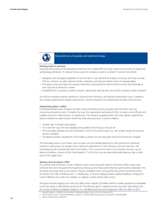 32
Real-world uses of wearable and mobile technology
Improving the accuracy of the estimated arrival times for its nearly 400 trucks was critical to the success of a large food
and beverage distributor. To improve that accuracy, the company turned to a mobile PC solution that offered:
•	 Navigation and messaging capabilities to transmit data in near-real-time for analysis, re-routing, and more accurate
ETAs so customers can plan shipment arrivals, unloading, and take pre-emptive actions to manage delays
•	 The ability to log route data and customer interactions, eliminating the need for drivers to enter data manually at
each stop and at distribution centers
•	 Embedded GPS to optimize its delivery network, significantly reducing fuel costs and the company’s carbon footprint
The roll-out increased customer satisfaction, improved driver efficiency, and reduced transportation costs. In addition,
the company experienced a marked improvement in driver-to-dispatch and transportation-to-sales communication.
A multinational electronics company had been using hand-held scanners and paper pack lists which was time
consuming and prone to error. To address the issue, the organization partnered with DHL to create a more efficient and
scalable process for order picking in its warehouses. The company equipped pickers with smart glasses supported by
Ubimax software to create a leaner, hands-free order picking process. It works as follows:
•	 A picker logs in through smart glasses
•	 He or she then scans the next available picking trolley which brings up the pick list
•	 The smart glass software puts task information in front of the picker’s eyes (e.g., isle number, location ID, quantity,
percent complete)
•	 The glasses provide a visualization of the trolley so pickers can see what goes where and the percent complete
The technology drives a much faster, more accurate, and user friendly approach to order picking over traditional
methods. A pilot project has already shown significant improvements in time efficiency and error reduction. The
technology has also received high scores from pickers. “This is just our first step in our innovation journey,” says Dr.
Markus Kuckelhaus, director of DHL Trend Research. “In the future, we see augmented reality playing a role in other
parts of the supply chain.”
At a grocery store distribution center in Ireland, workers move among 87 aisles of three-story shelves. Many wear
armbands that track the goods they’re gathering, freeing up time they would otherwise spend marking clipboards. The
armbands also assign tasks to the wearers, forecast completion times, and quantify their precise movements within
the facility’s 9.6 miles of shelving and 111 loading bays. A 2.8-inch display provides analytical feedback, verifying the
correct fulfilment of an order, for example, or nudging a worker whose order is short.
The grocer has been tapping such tools since 2004, when it signed a $9 million deal for an earlier generation of wearables
to put into service in 300 locations across the UK. The efficiency gains it hoped to achieve have been fully realized, with
the number of full-time employees needed to run a 40,000-square-foot store dropping by 18% from 2007 to 2012.
Tracking trucks in real time1
Augmenting pickers' reality2
Slashing costs by almost a fifth3
1  Inbound Logistics—Mobile Communications: Managing Supply Chains on the Go, October 2011
2  Vision Picking at DHL—Augmented Reality in Logistics, YouTube https://www.youtube.com/watch?v=I8vYrAUb0BQ
3  Source: Deloitte client experience
Growth technologies Wearable and mobile technology
 