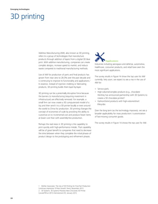 34
Industries including aerospace and defense, automotive,
healthcare, consumer products, and retail have seen the
most significant applications.
The survey results in figure 14 show the top uses for AM
currently. Very soon, we expect to see a rise in the use of
AM for:
•	 Service parts
•	 High-volume/complex products (e.g., chocolate:
Hershey has announced partnership with 3D Systems to
create a 3D chocolate printer)2
•	 Fashion/trend products with high-volume/short
lifecycles
Over the long term (as the technology improves), we see a
broader applicability for mass production / customization
of fast-moving consumer goods.
The survey results in Figure 14 shows the top uses for AM.
2 
Additive Manufacturing (AM), also known as 3D printing,
refers to a group of technologies that manufacture
products through addition of layers from a digital 3D blue
print. With additive manufacturing, companies can create
complex designs, increase speed to market, and reduce
waste compared to traditional manufacturing methods.
Use of AM for production of parts and final products has
grown from near zero to 28.3% over the past decade and
is continuing to improve its functionality and applications.1
In essence, instead of injection molding or fabricating
products, 3D printing builds them layer-by-layer.
3D printing can be a potentially disruptive force because
the barriers to manufacturing (requiring investment in
infrastructure) are effectively removed. For example, a
small firm can now create a 3D computerized model of a
toy and then send it to a 3D printer locally or even around
the world to China for production. 3D printing changes the
concept of economies of scale by providing the ability to
customize at no incremental cost and produce fewer items
at lower cost than with assembly-line production.
Perhaps the real news in 3D printing is the capability to
print quickly with high-performance metals. That capability
will be of great benefit to companies that need to decrease
the time between when they complete the initial phases of
product design to the prototyping and refinement phases.
1  Wohler Associates: The Use of 3D Printing for Final Part Production
Continues Impressive 10-Year Growth Trend, November 2013
2  3D Systems: 3D Systems Previews New Chocolate 3D Printer
CocoJetTM at 2015 International CES, January 2015
Applications
Emerging technologies
3D printing
 