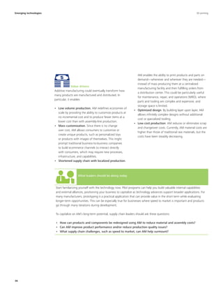 36
Value drivers
Additive manufacturing could eventually transform how
many products are manufactured and distributed. In
particular, it enables:
•	 Low volume production. AM redefines economies of
scale by providing the ability to customize products at
no incremental cost and to produce fewer items at a
lower cost than with assembly-line production.
•	 Mass customization. Since there is no change
over cost, AM allows consumers to customize or
create unique products, such as personalized toys
or products with images of themselves. This might
prompt traditional business-to-business companies
to build ecommerce channels to interact directly
with consumers, which may require new processes,
infrastructure, and capabilities.
•	 Shortened supply chain with localized production.
What leaders should be doing today
Start familiarizing yourself with the technology now. Pilot programs can help you build valuable internal capabilities
and external alliances, positioning your business to capitalize as technology advances support broader applications. For
many manufacturers, prototyping is a practical application that can provide value in the short term while evaluating
longer-term opportunities. This can be especially true for businesses where speed to market is important and products
go through many iterations during development.
To capitalize on AM’s long-term potential, supply chain leaders should ask these questions:
•	 How can products and components be redesigned using AM to reduce material and assembly costs?
•	 Can AM improve product performance and/or reduce production quality issues?
•	 What supply chain challenges, such as speed to market, can AM help surmount?
Emerging technologies 3D printing
AM enables the ability to print products and parts on
demand—whenever and wherever they are needed—
instead of mass producing them at a centralized
manufacturing facility and then fulfilling orders from
a distribution center. This could be particularly useful
for maintenance, repair, and operations (MRO), where
parts and tooling are complex and expensive, and
storage space is limited.
•	 Optimized design: By building layer upon layer, AM
allows infinitely complex designs without additional
cost or specialized tooling.
•	 Low cost production: AM reduces or eliminates scrap
and changeover costs. Currently, AM material costs are
higher than those of traditional raw materials, but the
costs have been steadily decreasing.
 