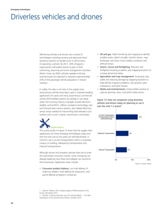 38
•	 Oil and gas. Field monitoring and mapping to identify
problem areas, detect oil spills, monitor terrain, map
landscape, and drive in low visibility conditions and
difficult terrain.
•	 Search, rescue and firefighting. Rescuers and
firefighters locating accidents, and mapping locations to
increase personnel safety.
•	 Agriculture and crop management. Increasing crop
yields and reducing damage by mapping locations to
help identify irrigation problems, soil variation, pest
infestations, and other threats.
•	 Media and entertainment. Using mobile cameras to
capture sporting, news, and other media events.
Self-driving vehicles and drones use a variety of
technologies including cameras and advanced driver
assistance systems to handle some or all functions
of operating a vehicle. By 2017, 20% of logistics
organizations will exploit drones as part of their
monitoring, searching and event management activities.1
What's more, by 2030, vehicles capable of driving
autonomously are expected to represent approximately
25% of the passenger vehicle population in mature
markets.2
In reality, this idea is not new to the supply chain.
Autonomous vehicles have been used in material handling
applications for years and many autonomous commercial
vehicle (ACV)-related systems are already in use today
within the trucking industry. Examples include electronic
stability control (ESC), collision avoidance technology, rear-
and forward-view camera systems, plus related electronic
sensor arrays needed for transmitting data between such
systems and a truck’s engine, transmission, and brakes.
Applications
The survey results in Figure 13 show that the supply chain
applications for these emerging technologies today and
over the next one to two years are still fairly limited. A
common use is on-site transportation within a corporate
campus or building, followed by transportation and
inbound transportation.
Although drones and driverless vehicles have yet to enter
the mainstream consumer market, some companies are
already exploring how these technologies can transform
their businesses. Application areas include:
•	 Consumer product delivery. Last mile delivery of
orders by retailers, food delivery by restaurants, and
parcel delivery by logistics companies.
1  Gartner: Predicts 2014: Global Logistics Differentiating for the
Future, November 2013
2  Gartner: Crashing Industries and Our Societal Beliefs — The Real
Implications of the Autonomous Vehicle, October 2014
Figure 13: How are companies using driverless
vehicles and drones today (or planning to use it
over the next 1-2 years)?
7%
8%
13%
0% 10% 20%
Inbound Transportation
Outbound Transportation
On-Site Transportation
(Transportation within a
campus/building)
Emerging technologies
Driverless vehicles and drones
Source: survey results
 