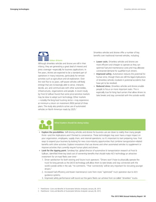 What leaders should be doing today
•	 Explore the possibilities. Self-driving vehicles and drones for business use are closer to reality than many people
think—and the implications aren't limited to convenience. These technologies may soon have a major impact on
your organization, employees, supply chain, and internal operations, so it's important to start preparing now. Find
ways to expand your business by looking for new cross-industry opportunities that combine transportation-related
benefits with other activities. Explore innovations that use drones and other automated vehicles to supplement or
improve activities that currently require human pilots and drivers.
•	 Look for the tipping point. Sandeep Kar, global director of automotive & transportation research at Frost &
Sullivan, identified three key total cost of ownership benefits that should make ACV technology an attractive
investment for on-road fleets over time:2
1.	 Driver satisfaction for both existing and future truck operators: “Drivers won’t have to physically operate the
truck for long periods as the [ACV] technology will allow them to take breaks and stay connected with the
world outside while in the cab," he comments. "That ‘connectivity’ will be very important for recruiting younger
drivers.”
2.	 Increased fuel efficiency and lower maintenance costs from more “optimized” truck operation due to ACV
guidance systems.
3.	 Improved safety performance will round out the gains fleets can achieve from so-called “driverless” trucks.
The 2015 MHI Annual Industry Report 39
Value drivers
Although driverless vehicles and drones are still in their
infancy, they are generating a great deal of interest and
press coverage—especially for business applications. In
five years, drones are expected to be a standard part of
operations in many industries, particularly for remote
activities such as agriculture and oil exploration. Over
the next five to six years, self-aware vehicles will likely
emerge that are increasingly able to sense, interpret,
decide, act, and communicate with other automobiles,
infrastructures, organizations and people. A recent study
by Frost & Sullivan found that some price-sensitive markets
may be slow to adopt such technology. Other markets
—notably the long-haul trucking sector—may experience
at minimum a return on investment (ROI) period of three
years. The study also predicts active use of automated
vehicles on North American roads by 2025.1
Driverless vehicles and drones offer a number of key
benefits over traditional manned vehicles, including:
•	 Lower costs. Driverless vehicles and drones are
more efficient and cheaper to operate as they can
optimize fuel and maintenance costs and may alleviate
constrained demand for qualified truck drivers.
•	 Improved safety. Automation reduces the potential for
human error, though there are still the legal implications
of driverless vehicles involved in potential accidents that
have yet to be resolved.
•	 Reduced stress. Driverless vehicles and drones enable
people to focus on more important tasks. This is
especially true for long haul carriers that allow drivers to
take breaks and stay connected with the outside world.
Emerging technologies Driverless vehicles and drones
1
1  FleetOwner: Costs and Benefits of Automated Vehicles Analyzed, January 28, 2015
2  FleetOwner: Costs and Benefits of Automated Vehicles Analyzed, January 28, 2015
 