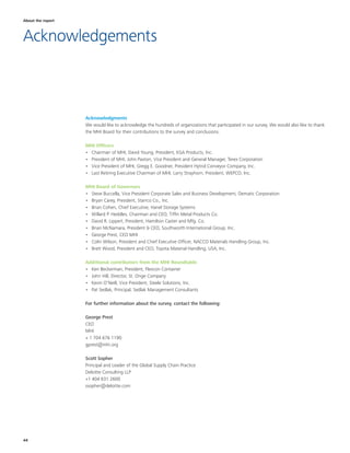 44
Acknowledgments
We would like to acknowledge the hundreds of organizations that participated in our survey. We would also like to thank
the MHI Board for their contributions to the survey and conclusions.
MHI Officers
•	 Chairman of MHI, David Young, President, EGA Products, Inc.
•	 President of MHI, John Paxton, Vice President and General Manager, Terex Corporation
•	 Vice President of MHI, Gregg E. Goodner, President Hytrol Conveyor Company, Inc.
•	 Last Retiring Executive Chairman of MHI, Larry Strayhorn, President, WEPCO, Inc.
MHI Board of Governors
•	 Steve Buccella, Vice President Corporate Sales and Business Development, Dematic Corporation
•	 Bryan Carey, President, Starrco Co., Inc.
•	 Brian Cohen, Chief Executive, Hanel Storage Systems
•	 Willard P. Heddles, Chairman and CEO, Tiffin Metal Products Co.
•	 David R. Lippert, President, Hamilton Caster and Mfg. Co.
•	 Brian McNamara, President & CEO, Southworth International Group, Inc.
•	 George Prest, CEO MHI
•	 Colin Wilson, President and Chief Executive Officer, NACCO Materials Handling Group, Inc.
•	 Brett Wood, President and CEO, Toyota Material Handling, USA, Inc.
Additional contributors from the MHI Roundtable
•	 Ken Beckerman, President, Flexcon Container
•	 John Hill, Director, St. Onge Company
•	 Kevin O’Neill, Vice President, Steele Solutions, Inc.
•	 Pat Sedlak, Principal, Sedlak Management Consultants
For further information about the survey, contact the following:
George Prest
CEO
MHI
+ 1 704 676 1190
gprest@mhi.org
Scott Sopher
Principal and Leader of the Global Supply Chain Practice
Deloitte Consulting LLP
+1 404 631 2600
ssopher@deloitte.com
About the report
Acknowledgements
 