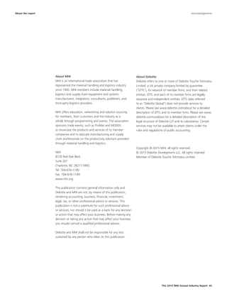 The 2015 MHI Annual Industry Report 45
About MHI
MHI is an international trade association that has
represented the material handling and logistics industry
since 1945. MHI members include material handling,
logistics and supply chain equipment and systems
manufacturers, integrators, consultants, publishers, and
third party logistics providers.
MHI offers education, networking and solution sourcing
for members, their customers and the industry as a
whole through programming and events. The association
sponsors trade events, such as ProMat and MODEX
to showcase the products and services of its member
companies and to educate manufacturing and supply
chain professionals on the productivity solutions provided
through material handling and logistics.
MHI
8720 Red Oak Blvd.
Suite 201
Charlotte, NC 28217-3992
Tel: 704-676-1190
Fax: 704-676-1199
www.mhi.org
This publication contains general information only and
Deloitte and MHI are not, by means of this publication,
rendering accounting, business, financial, investment,
legal, tax, or other professional advice or services. This
publication is not a substitute for such professional advice
or services, nor should it be used as a basis for any decision
or action that may affect your business. Before making any
decision or taking any action that may affect your business,
you should consult a qualified professional advisor.
Deloitte and MHI shall not be responsible for any loss
sustained by any person who relies on this publication.
About Deloitte
Deloitte refers to one or more of Deloitte Touche Tohmatsu
Limited, a UK private company limited by guarantee
(“DTTL”), its network of member firms, and their related
entities. DTTL and each of its member firms are legally
separate and independent entities. DTTL (also referred
to as “Deloitte Global”) does not provide services to
clients. Please see www.deloitte.com/about for a detailed
description of DTTL and its member firms. Please see www.
deloitte.com/us/about for a detailed description of the
legal structure of Deloitte LLP and its subsidiaries. Certain
services may not be available to attest clients under the
rules and regulations of public accounting.
Copyright © 2015 MHI, all rights reserved.
© 2015 Deloitte Development LLC. All rights reserved
Member of Deloitte Touche Tohmatsu Limited
About the report Acknowledgements
 