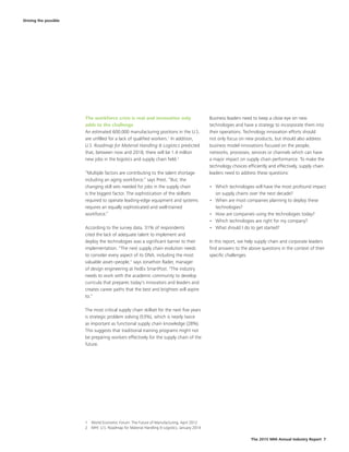 The 2015 MHI Annual Industry Report 7
The workforce crisis is real and innovation only
adds to the challenge
An estimated 600,000 manufacturing positions in the U.S.
are unfilled for a lack of qualified workers.1
In addition,
U.S. Roadmap for Material Handling & Logistics predicted
that, between now and 2018, there will be 1.4 million
new jobs in the logistics and supply chain field.2
“Multiple factors are contributing to the talent shortage
including an aging workforce,” says Prest. “But, the
changing skill sets needed for jobs in the supply chain
is the biggest factor. The sophistication of the skillsets
required to operate leading-edge equipment and systems
requires an equally sophisticated and well-trained
workforce.”
According to the survey data, 31% of respondents
cited the lack of adequate talent to implement and
deploy the technologies was a significant barrier to their
implementation. "The next supply chain evolution needs
to consider every aspect of its DNA, including the most
valuable asset--people," says Jonathon Rader, manager
of design engineering at FedEx SmartPost. "The industry
needs to work with the academic community to develop
curricula that prepares today's innovators and leaders and
creates career paths that the best and brightest will aspire
to."
The most critical supply chain skillset for the next five years
is strategic problem solving (53%), which is nearly twice
as important as functional supply chain knowledge (28%).
This suggests that traditional training programs might not
be preparing workers effectively for the supply chain of the
future.
1  World Economic Forum: The Future of Manufacturing, April 2012
2  MHI: U.S. Roadmap for Material Handling & Logistics, January 2014
Business leaders need to keep a close eye on new
technologies and have a strategy to incorporate them into
their operations. Technology innovation efforts should
not only focus on new products, but should also address
business model innovations focused on the people,
networks, processes, services or channels which can have
a major impact on supply chain performance. To make the
technology choices efficiently and effectively, supply chain
leaders need to address these questions:
•	 Which technologies will have the most profound impact
on supply chains over the next decade?
•	 When are most companies planning to deploy these
technologies?
•	 How are companies using the technologies today?
•	 Which technologies are right for my company?
•	 What should I do to get started?
In this report, we help supply chain and corporate leaders
find answers to the above questions in the context of their
specific challenges.
Driving the possible
 