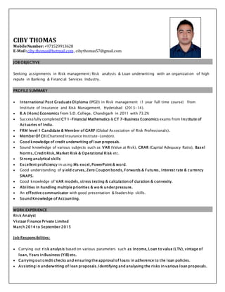 CIBY THOMAS
MobileNumber:+971529913628
E-Mail:ciby.thomas@hotmail.com, cibythomas57@gmail.com
JOB OBJECTIVE
Seeking assignments in Risk management/Risk analysis & Loan underwriting with an organization of high
repute in Banking & Financial Services Industry.
PROFILE SUMMARY
 International Post Graduate Diploma (IPGD) in Risk management (1 year full time course) from
Institute of Insurance and Risk Management, Hyderabad (2013-14).
 B.A (Hons) Economics from S.D. College, Chandigarh in 2011 with 73.2%
 Successfully completed CT 1-Financial Mathematics & CT 7-Business Economics exams from Institute of
Actuaries of India.
 FRM level 1 Candidate & Member of GARP (Global Association of Risk Professionals).
 Member Of CII (Chartered Insurance Institute-London).
 Good knowledge of credit underwriting of loan proposals.
 Sound knowledge of various subjects such as VAR (Value at Risk), CRAR (Capital Adequacy Ratio), Basel
Norms, Credit Risk, Market Risk & Operational Risk etc.
 Strong analytical skills
 Excellent proficiency in using Ms excel, PowerPoint & word.
 Good understanding of yield curves, Zero Coupon bonds, Forwards & Futures, Interest rate & currency
SWAPS.
 Good knowledge of VAR models, stress testing & calculation of duration & convexity.
 Abilities in handling multiple priorities & work under pressure.
 An effective communicator with good presentation & leadership skills.
 Sound Knowledge of Accounting.
WORK EXPERIENCE
Risk Analyst
Vistaar Finance Private Limited
March 2014 to September 2015
Job Responsibilities:
 Carrying out risk analysis based on various parameters such as Income, Loan to value (LTV), vintage of
loan, Years in Business (YIB) etc.
 Carrying out credit checks and ensuring the approval of loans in adherence to the loan policies.
 Assisting in underwriting of loan proposals. Identifying and analysing the risks in various loan proposals.
 