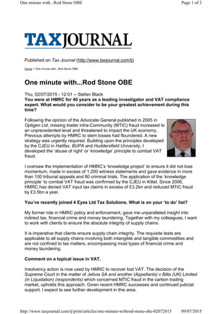 Published on Tax Journal (http://www.taxjournal.com/tj)
Home > One minute with...Rod Stone OBE
One minute with...Rod Stone OBE
Thu, 02/07/2015 - 12:01 -- Stefan Black
You were at HMRC for 40 years as a leading investigator and VAT compliance
expert. What would you consider to be your greatest achievement during this
time?
Following the opinion of the Advocate General published in 2005 in
Optigen Ltd, missing trader intra-Community (MTIC) fraud increased to
an unprecedented level and threatened to impact the UK economy.
Previous attempts by HMRC to stem losses had floundered. A new
strategy was urgently required. Building upon the principles developed
by the CJEU in Halifax, BUPA and Huddersfield University, I
developed the ‘abuse of right’ or ‘knowledge’ principle to combat VAT
fraud.
I oversaw the implementation of HMRC’s ‘knowledge project’ to ensure it did not lose
momentum, made in excess of 1,200 witness statements and gave evidence in more
than 100 tribunal appeals and 80 criminal trials. The application of the ‘knowledge
principle’ to combat VAT fraud was confirmed by the CJEU in Kittel. Since 2006,
HMRC has denied VAT input tax claims in excess of £3.2bn and reduced MTIC fraud
by £3.5bn a year.
You’ve recently joined 4 Eyes Ltd Tax Solutions. What is on your ‘to do’ list?
My former role in HMRC policy and enforcement, gave me unparalleled insight into
indirect tax, financial crime and money laundering. Together with my colleagues, I want
to work with clients to ensure the absolute integrity of supply chains.
It is imperative that clients ensure supply chain integrity. The requisite tests are
applicable to all supply chains involving both intangible and tangible commodities and
are not confined to tax matters, encompassing most types of financial crime and
money laundering.
Comment on a topical issue in VAT.
Insolvency action is now used by HMRC to recover lost VAT. The decision of the
Supreme Court in the matter of Jetivia SA and another (Appellants) v Bilta (UK) Limited
(in Liquidation) (respondents) which concerned MTIC fraud in the carbon trading
market, upholds this approach. Given recent HMRC successes and continued judicial
support, I expect to see further development in this area.
Page 1 of 2One minute with...Rod Stone OBE
09/07/2015http://www.taxjournal.com/tj/print/articles/one-minute-withrod-stone-obe-02072015
 