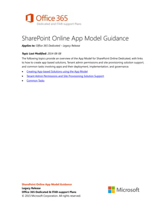 SharePoint Online App Model Guidance
Applies to: Office 365 Dedicated – Legacy Release
Topic Last Modified: 2014-08-08
The following topics provide an overview of the App Model for SharePoint Online Dedicated, with links
to how to create app-based solutions, Tenant admin permissions and site provisioning solution support,
and common tasks involving apps and their deployment, implementation, and governance.
• Creating App-based Solutions using the App Model
• Tenant Admin Permissions and Site Provisioning Solution Support
• Common Tasks
SharePoint Online App Model Guidance
Legacy Release
Office 365 Dedicated & ITAR-support Plans
© 2015 Microsoft Corporation. All rights reserved.
 