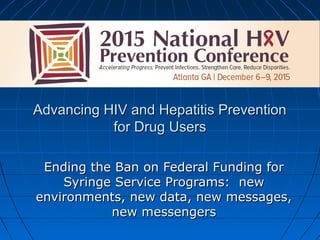 Advancing HIV and Hepatitis PreventionAdvancing HIV and Hepatitis Prevention
for Drug Usersfor Drug Users
Ending the Ban on Federal Funding forEnding the Ban on Federal Funding for
Syringe Service Programs: newSyringe Service Programs: new
environments, new data, new messages,environments, new data, new messages,
new messengersnew messengers
 