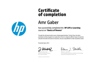 Certicate
of completion
Amr Gaber
has successfully completed the HP LIFE e-Learning
course on “Basics of nance”
Through this self-paced online course, totaling approximately 1 Contact Hour, the above
participant actively engaged in an exploration of how to categorize diﬀerent types of expenses,
calculate the break-even point of a business, and use a spreadsheet to make calculations easier.
Presented July 6, 2015
Jeannette Weisschuh
Director, Economic Progress
HP Corporate Aﬀairs
Rebecca J. Stoeckle
Vice President and Director, Health and Technology
Education Development Center, Inc.
Certicate serial #1791810-5
 