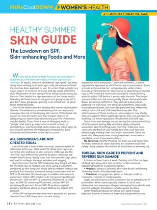 14 FITNESSRX AUGUST 2014 www.fitnessrxwomen.com
We are led to believe that freckles are adorable in
children, but freckles are really the first sign of sun
damage. In adults, they are considered “age spots” but they
really have nothing to do with age— only the amount of time
the skin has been exposed to sun. It’s a fact that sunlight is a
major culprit of wrinkles, dryness and age spots with more
than 90 percent of skin aging effects being caused solely by
the sun. Skin health is a representation of our inner health.
Spending all those hours in the gym isn’t going to pay off if
you don’t have gorgeous, glowing, even-toned skin to cover
those toned muscles.
One in five Americans will develop skin cancer during their
lifetime. The evidence is overwhelming that sun exposure
increases the risk of developing skin cancer. While basal cell
cancer is most prevalent and has a higher chance of
disfiguring you rather than shortening your life, melanoma
may be deadly. If you have a new or changing mole, a
“pimple” that won’t go away after a month or two, or
something on your body that looks unlike any other spot, go
see a board-certified dermatologist immediately. Early
detection and treatment is the key to a cure.
ALL SUNSCREENS ARE NOT
CREATED EQUAL
Let’s first take a look at the two most common types of
ultraviolet (UV) rays— UVA and UVB. While both rays can
harm the skin and lead to skin cancers, UVB rays are the
“burning” rays effectively blocked by glass. UVA rays are
deeper penetrating “aging” rays that can pass through glass
and lead to collagen damage, wrinkles and sagging.
Sun Protection Factor (SPF) indicates how long it will take
for the UVB rays to redden skin when using a sunscreen,
compared to how long skin would take to redden without the
product. For instance, someone using a sunscreen with an
SPF of 15 will take 15 times longer to redden than without
sunscreen. Higher SPF products do not give proportionate
protection— with an SPF 15 screening 93 percent of UVB
rays, an SPF 30 screening 97 percent, and an SPF 50
screening 98 percent. So, an SPF 30 product applied
properly will block about as much UVB as any higher SPF
product.
While SPF rating indicates how well a product will protect
the skin from UVB, there is no current rating
system for UVA protection. There are currently 17 active
ingredients approved by the FDA for use in sunscreens. Some
provide a physical barrier, using minerals, while others
provide a chemical barrier that works by absorbing ultraviolet
rays (UVR). Most are chemical sunscreens, which work by
absorbing the UVR before it penetrates the skin. The longer
you are in the sun, the more quickly these chemicals break
down, becoming ineffective. They also do a poor job at
blocking the UVA rays. The physical sunscreens, zinc oxide
and titanium dioxide, are insoluble particles that effectively
reflect both UVA and UVB away from the skin. The
effectiveness of these products relies solely on how thickly
they are applied. When applied properly, they are excellent at
blocking the entire spectrum of both UVA and UVB rays.
Since most sun damage occurs during the cumulative effect
of UV exposure during daily activities, apply a physical
sunscreen daily first thing every morning. Treat your neck,
chest and the back of your hands daily with your face and
always apply makeup over, not under, sunscreen. Since we
know that UVA penetrates through windows, sunscreen is
mandatory even if you work indoors.
My favorites: EltaMD Physical for daily use and Vanicream
for heavy exercise or water activities. An excellent source for
safety rating systems of hundreds of sunscreens is www.ewg.org.
TOPICAL SKIN CARE TO PREVENT AND
REVERSE SUN DAMAGE
Exfoliate at least twice a week. Getting rid of the top layer
of dead skin allows the skin to better retain moisture,
appearing healthier. Exfoliation can be:
• Physical: using a Clarisonic skin-care brush, exfoliating
cleansing beads, microdermabrasion.
• Chemical: using glycolic, lactic or salicylic acids in
cleansers, topicals or medical peels.
Apply an antioxidant under sunscreen for an added layer of
protection. When used topically, vitamin C and E and
idebenone can scavenge collagen-damaging free radicals and
prevent collagen breakdown, which causes wrinkles.
Other helpful products to reduce skin aging include
peptides, vitamin A (retinol or tretinoin) and growth factors.
HEALTHY SUMMER
SKIN GUIDE
The Lowdown on SPF,
Skin-enhancing Foods and More
FitRxCoolDOWN WOMEN’S HEALTH
l BY JENNIFER T. HALEY, MD, FAAD
 