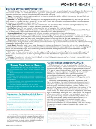 AUGUST 2014 FITNESSRX 15www.fitnessrxwomen.com
WOMEN’S HEALTH
REFERENCES
American Academy of Dermatology, www.aad.org.
Gilchrest BA. Skin and aging process. CRC Press. 1984; 124.
Guerin M, Huntley ME, Olaizola M. Haematococcus astaxanthin: applications for human health
and nutrition. Trends Biotechnol. 2003 May;21(5):210-6.
Hughes MCB, Williams GM, Baker P, Green AC. Sunscreen and prevention of skin aging: a
randomized trial. Ann Intern Med 2013 June; 158(11):781-790
Robinson, JK. Sun exposure, sun protection, and Vitamin D. JAMA 2005; 294:1541-43
The Skin Cancer Foundation, www.skincancer.org.
Summer Skin Survival Pearls
1. Choose a sunscreen with SPF 30 containing zinc oxide
and apply generously daily. Wear a hat and sunglasses when
outdoors.
2. Avoid tanning salons to keep skin dewy, glowing and
unblemished.
3. Hydrate, enjoy healthy fats, and choose a rainbow of
colorful foods to brighten your complexion and protect your
skin internally.
4. Avoid processed foods and sugars, as these will make
your skin dehydrated and sallow.
5. Like any nutrition or exercise plan, it is your
commitment to the little daily rituals that will make a huge
difference over time.
DIET AND SUPPLEMENT PROTECTION
The good news is that many of the healthy nutritional choices you make for your body will also benefit your skin. Consuming
antioxidants found in acai berries, blueberries, goji berries, pomegranate, turmeric, tomatoes, carrots and green tea can
internally protect skin from UV damage and give you a natural rosy glow.
Water: Hydrated skin is a necessary component to preserving that glow. Water will both hydrate your skin and flush out
toxins that can spoil your complexion.
Lycopene: The red pigment found in some fruits and vegetables soaks up free radicals preventing DNA damage, and has
been proven to increase the skin’s natural SPF by one-third. Foods high in lycopene include watermelon, tomatoes, papaya,
pink guava, red bell peppers and pink grapefruit.
Leafy greens: Spinach, swiss chard and kale contain lutein and zeaxanthin. These nutrients scavenge and destroy free
radicals, which has been shown to reduce the risk of developing skin cancers.
Healthy fats: Nuts, fish and avocado contain essential fats to keep your skin moist and supple.
Cocoa: More than 80 percent dark chocolate contains high levels of antioxidants that assist in UV protection. Milk should
not be added to the chocolate as it interferes with the absorption of these antioxidants.
Green and black teas contain polyphenols offering unrivalled protection from free radical exposure.
Astaxanthin is a colorful, fat-soluble pigment found in microalgae (chlorella, spirulina), yeast, salmon, trout and shrimp.
Wild sockeye salmon has the highest concentration and this amazing, powerful antioxidant imparts a vibrant color to the skin
while simultaneously being one of the most powerful antioxidants protecting both the skin and eyes against UVR.
Carotenoids provide pigment to fruit and vegetables that act as a natural sunscreen by these plants. Foods such as
apricots, papaya, mango, carrots, sweet potatoes and beets contain high levels of protective carotenoids, while also imparting
that healthy, youthful glow to your skin.
Avoid Sugar: Glycation occurs when sugar damages the collagen and elastin in the skin (as well as other organs) making
these structures become rigid. This process causes the skin to lose its natural supple appearance and results in sagging and
sallow skin with wrinkles. Sugar also causes low-grade inflammation, leading to breakouts and facial redness. Sunlight
enhances this irreversible process.
While many of these nutrients may be found in supplement form, they are most beneficial when consumed through real
foods. Always choose organic, as there is growing evidence that the chemicals in pesticides cause a multitude of health
problems.
Heliocare: A supplement extracted from the South American Polypodium leucotomos fern, Heliocare may shield the skin
from UVR that sneaks past sunscreen.
TANNING BEDS VERSUS SPRAY TANS
While those rays may feel sensational, the effects of sun
exposure may kill you. Indoor tanners are 74 percent more likely
to develop melanoma. Tanning beds primarily expose you to the
UVA “aging” rays, while avoiding the UVB “burning” rays that warn
you of too much sun exposure. In the past 40 years, indoor
tanning has contributed to a 500 percent increase in
occurrences of melanoma in young people ages 18 to 39.
Dermatologists see genital melanomas more frequently due to
this exposure.
Spray tans are a safer way to achieve a “sun-kissed glow.”
Spray tans do pose the risk of inhalation and ingestion, so it is
important to protect these areas. Commercial preparations in
topical creams, lotions or towelettes typically contain 3 to 5
percent DHA, a sugar molecule that bronzes the top layer of the
skin (this is why thicker areas of the skin, such as the palms,
soles, elbows and knees uptake more of the product). Exfoliating
prior to application will provide more even results. The browning
effect occurs within a few hours and lasts about seven to 10
days, gradually fading as those layers naturally exfoliate. The
concentration of DHA used in sunless tanning products is
generally considered safe when applied topically. High
concentrations of DHA have shown to correlate with the
production of free radicals that can damage cells, which is why it
is important to avoid inhalation, ingestion and contact with
broken skin.
Sunscreen for Babies: Quick Facts
• Sunscreen is recommended after 6 months of age (American
Academy of Dermatology).
• Only physical sunscreens, such as zinc oxide and titanium dioxide are
recommended. I prefer Vanicream brand, as it is free of dyes, fragrance,
parabens and chemicals (www.ewg.org has a thorough list of safe
sunscreens).
• Preferred method of sun protection is clothing, shade, hats and tents
for babies when outside. Babies should avoid direct sunlight. Sunscreen
should be used for indirect, reflective protection. n
Dr. Jennifer Haley, a board-certified dermatologist with a degree in
Nutrition Science from Cornell University, enjoys sharing her expertise
in skin health, nutrition, and exercise. Dr. Haley has been an NPC bikini
competitor, consultant to the US Capitol, and is the founder of the skin
care line, Derivations. She enjoys an active lifestyle in Scottsdale, AZ
and Montrose, CO with her husband and three boys.
 