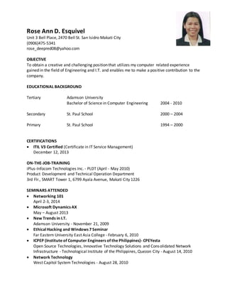 Rose Ann D. Esquivel
Unit 3 Bell Place, 2470 Bell St. San Isidro Makati City
(0906)475-5341
rose_deepred08@yahoo.com
OBJECTIVE
To obtain a creative and challenging position that utilizes my computer related experience
gained in the field of Engineering and I.T. and enables me to make a positive contribution to the
company.
EDUCATIONAL BACKGROUND
Tertiary Adamson University
Bachelor of Science in Computer Engineering 2004 - 2010
Secondary St. Paul School 2000 – 2004
Primary St. Paul School 1994 – 2000
CERTIFICATIONS
 ITIL V3 Certified (Certificate in IT Service Management)
December 12, 2013
ON-THE-JOB-TRAINING
iPlus-Infocom Technologies Inc. - PLDT (April - May 2010)
Product Development and Technical Operation Department
3rd Flr., SMART Tower 1, 6799 Ayala Avenue, Makati City 1226
SEMINARS ATTENDED
 Networking 101
April 2-3, 2014
 Microsoft Dynamics AX
May – August 2013
 New Trends in I.T.
Adamson University - November 21, 2009
 Ethical Hacking and Windows 7 Seminar
Far Eastern University East Asia College - February 6, 2010
 ICPEP (Institute of Computer Engineers of the Philippines)- CPEYesta
Open Source Technologies, Innovative Technology Solutions and Consolidated Network
Infrastructure - Technological Institute of the Philippines, Quezon City - August 14, 2010
 Network Technology
West Capitol System Technologies - August 28, 2010
 