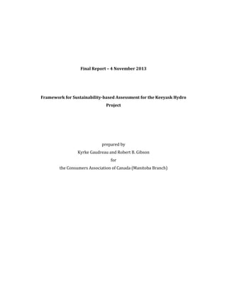 Final Report – 4 November 2013
Framework for Sustainability-based Assessment for the Keeyask Hydro
Project
prepared by
Kyrke Gaudreau and Robert B. Gibson
for
the Consumers Association of Canada (Manitoba Branch)
 