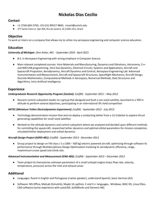 Nickolas Dias Cecilio
Contact
● +1 (734) 604-3750, +55 (21) 99517-9843, nicecil@umich.edu
● 377 Santa Clara st. Apt 204, Rio de Janeiro, RJ 21041-011, Brazil
Objective
To work or intern on a company that allows me to utilize my aerospace engineering and computer science education.
Education
University of Michigan (Ann Arbor, MI) - September 2010 - April 2015
● B.S. in Aerospace Engineering with strong emphasis in Computer Science.
● Main relevant completed courses: Intro Materials and Manufacturing, Dynamics and Vibrations, Astronomy, C++
and MATLAB programming, Intro Gas Dynamics, Electrical Circuits: Systems and Applications, Aircraft and
Spacecraft Propulsion, Aerodynamics, Aircraft Dynamics and Control, Aerospace Engineering Lab: Advanced
Instrumentation and Measurement, Aircraft and Spacecraft Structures, Spaceflight Mechanics, Aircraft Design,
Discrete Mathematics, Computational Methods in Aerospace, Numerical Methods, Data Structures and
Algorithms, Intro Artificial Intelligence
Experience
Undergraduate Research Opportunity Program (CanSat): (UofM) - September 2011 – May 2012
● Descent-control subsystem leader on a group that designed and built a can-sized satellite, launched to a 700 m
altitude to perform several objectives, participating in an international JPL-held competition
MiTEE (Miniature Tether Electrodynamics Experiment): (UofM) - September 2012 - July 2013
● Technology demonstration mission that aims to deploy a conducting tether from a 1U CubeSat to explore thrust
generating capabilities for small sized satellites
● Worked on the attitude dynamics and control subsystem where we analyzed and decided upon different methods
for controlling the spacecraft, researched tether dynamics and optimal orbital parameters for mission completion,
simulated tether deployment and orbital dynamics
Aircraft Design Project (AERO-481): (UofM) - September 2013 - December 2013
● Group project to design an FAI class c-1-a (300 – 500 kg) electric powered aircraft, optimizing through software its
performance through Multidisciplinary Design Optimization involving its aerodynamic efficiency, range,
maximimum cruise speed and climb rate.
Advanced Instrumentation and Measurement (ENG-405): (UofM) - September 2013 – December 2013
● Team project to characterize unknown parameters of a small turbojet engine (mass flow rate, velocity,
temperature, pressure) across the inlet and exhaust areas
Additional
● Languages: fluent in English and Portuguese (native speaker), understand Spanish, basic German (A2)
● Software: MS Office, MatLab (Simulink), Maple 14, python, C and C++ languages, Windows, MAC OS, Linux OSes,
CAD software (some experience with autoCAD, SolidWorks and Siemens NX)
 