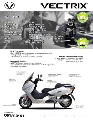 VX-1 Li/Li+
Top Speed: 68 mph
Zero to 50 mph: 6.0 or 6.25 seconds
Range: Up to 60 or 85 miles*
Recharge Time: Up to 3-4 or 4-6 hours
Batteries: LiFePO4 / 30 or 42 Ah
Battery Capacity: 3.7 or 5.4 kWh
Estimated Battery Life: Up to 1,500 charging cycles
Throttle: Patented VECTRIX™ Regenerative Throttle
Gear Drive: Patented VECTRIX™ Planetary Gear Drive
Weight: 425 or 460 pounds
M.S.R.P.: $11,995 or $13,995 USD
Improve Personal Productivity
Dramatically reduce commuting/transit times«
Charge at almost every available outlet«
Increased parking options«
Ease Congestion
»5 to 7 VECTRIX Scooters take up the same space as 1 automobile
»Parking flexibility—more options
»Fill void spaces on roadways to improve traffic flow
Improve Air Quality
»VECTRIX Scooters produce zero gas emissions
»Centralized Plant Emissions vs. distributed sources of polluting vehicles
»No gasoline engine idling
*Your range results may vary, actual range depends on multiple parameters including riding habits and road conditions
Powered by
VX-1 Li/Li+
Top Speed: 68 mph
Zero to 50 mph: 6.0 or 6.25 seconds
Range: Up to 60 or 85 miles*
Recharge Time: Up to 3-4 or 4-6 hours
Batteries: LiFePO4 / 30 or 42 Ah
Battery Capacity: 3.7 or 5.4 kWh
Estimated Battery Life: Up to 1,500 charging cycles
Throttle: Patented VECTRIX™ Regenerative Throttle
Gear Drive: Patented VECTRIX™ Planetary Gear Drive
Weight: 425 or 460 pounds
M.S.R.P.: $11,995 or $13,995 USD
 