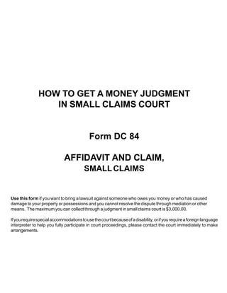 HOW TO GET A MONEY JUDGMENT
                  IN SMALL CLAIMS COURT


                                           Form DC 84

                             AFFIDAVIT AND CLAIM,
                                         SMALL CLAIMS


Use this form if you want to bring a lawsuit against someone who owes you money or who has caused
damage to your property or possessions and you cannot resolve the dispute through mediation or other
means. The maximum you can collect through a judgment in small claims court is $3,000.00.

If you require special accommodations to use the court because of a disability, or if you require a foreign language
interpreter to help you fully participate in court proceedings, please contact the court immediately to make
arrangements.
 