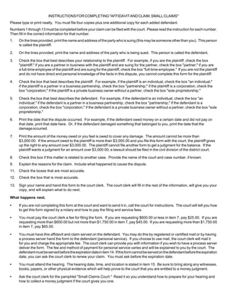 INSTRUCTIONS FOR COMPLETING "AFFIDAVIT AND CLAIM, SMALL CLAIMS"
Please type or print neatly. You must file four copies plus one additional copy for each added defendant.
Numbers 1 through 13 must be completed before your claim can be filed with the court. Please read the instruction for each number.
Then fill in the correct information for that number.
1.    On the lines provided, print the name and address of the party who is suing (this may be someone other than you). This person
      is called the plaintiff.

2.    On the lines provided, print the name and address of the party who is being sued. This person is called the defendant.

3.    Check the box that best describes your relationship to the plaintiff. For example, if you are the plaintiff, check the box
      "plaintiff;" if you are a partner in business with the plaintiff and are suing for the partner, check the box "partner;" if you are
      a full-time employee of the plaintiff and are suing for the plaintiff, check the box "full-time employee." If you are not the plaintiff
      and do not have direct and personal knowledge of the facts in this dispute, you cannot complete this form for the plaintiff.

4.    Check the box that best describes the plaintiff. For example, if the plaintiff is an individual, check the box "an individual;"
      if the plaintiff is a partner in a business partnership, check the box "partnership;" if the plaintiff is a corporation, check the
      box "corporation;" if the plaintiff is a private business owner without a partner, check the box "sole proprietorship."

5.    Check the box that best describes the defendant. For example, if the defendant is an individual, check the box "an
      individual;" if the defendant is a partner in a business partnership, check the box "partnership;" if the defendant is a
      corporation, check the box "corporation;" if the defendant is a private business owner without a partner, check the box "sole
      proprietorship."

6.    Print the date that the dispute occurred. For example, if the defendant owed money on a certain date and did not pay on
      that date, print that date here. Or, if the defendant damaged something that belonged to you, print the date that the
      damage occurred.

7.    Print the amount of the money owed or you feel is owed to cover any damage. The amount cannot be more than
      $3,000.00. If the amount owed to the plaintiff is more than $3,000.00 and you file this form with the court, the plaintiff gives
      up the right to any amount over $3,000.00. The plaintiff cannot file another form to get a judgment for the balance. If the
      plaintiff wants a judgment for an amount over $3,000.00, a lawsuit should be filed in the civil division of the district court.

8.    Check this box if this matter is related to another case. Provide the name of the court and case number, if known.
9.    Explain the reasons for the claim. Include what happened to cause the dispute.
11.   Check the boxes that are most accurate.
12.   Check the box that is most accurate.

13.   Sign your name and hand this form to the court clerk. The court clerk will fill in the rest of the information, will give you your
      copy, and will explain what to do next.

What happens next.

•     If you are not completing this form at the court and want to send it in, call the court for instructions. The court will tell you how
      to get this form signed by a notary and how to pay the filing and service fees.

•     You must pay the court clerk a fee for filing the form. If you are requesting $600.00 or less in item 7, pay $25.00. If you are
      requesting more than $600.00 but not more than $1,750.00 in item 7, pay $45.00. If you are requesting more than $1,750.00
      in item 7, pay $65.00.

•     You must have this affidavit and claim served on the defendant. You may do this by registered or certified mail or by having
      a process server hand the form to the defendant (personal service). If you choose to use mail, the court clerk will mail it
      for you and charge the appropriate fee. The court clerk can provide you with information if you wish to have a process server
      deliver the form. The fee and method of payment for personal service varies and will be explained to you by the court. The
      defendant must be served before the expiration date in item 14. If this form cannot be served on the defendant before the expiration
      date, you can ask the court clerk to renew your claim. You must ask before the expiration date.

•     You must attend the hearing. The hearing date, time, and location is stated in item 15. Be sure to bring along any witnesses,
      books, papers, or other physical evidence which will help prove to the court that you are entitled to a money judgment.

•     Ask the court clerk for the pamphlet "Small Claims Court." Read it so you understand how to prepare for your hearing and
      how to collect a money judgment if the court gives you one.
 