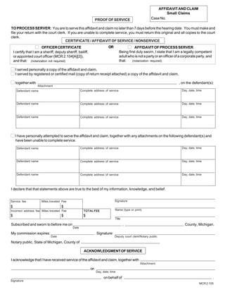 AFFIDAVIT AND CLAIM
                                                                                                                     Small Claims
                                                                   PROOF OF SERVICE                         Case No.

TO PROCESS SERVER: You are to serve this affidavit and claim no later than 7 days before the hearing date. You must make and
file your return with the court clerk. If you are unable to complete service, you must return this original and all copies to the court
clerk.
                                     CERTIFICATE / AFFIDAVIT OF SERVICE / NONSERVICE
                         OFFICER CERTIFICATE                                OR                  AFFIDAVIT OF PROCESS SERVER
    I certify that I am a sheriff, deputy sheriff, bailiff,                          Being first duly sworn, I state that I am a legally competent
    or appointed court officer (MCR 2.104[A][2]),                                    adult who is not a party or an officer of a corporate party, and
    and that: (notarization not required)                                            that:    (notarization required)


     I served personally a copy of the affidavit and claim,
     I served by registered or certified mail (copy of return receipt attached) a copy of the affidavit and claim,

     together with                                                                                                            , on the defendant(s):
                     Attachment
      Defendant name                                  Complete address of service                                               Day, date, time



      Defendant name                                  Complete address of service                                               Day, date, time



      Defendant name                                  Complete address of service                                               Day, date, time




     I have personally attempted to serve the affidavit and claim, together with any attachments on the following defendant(s) and
     have been unable to complete service.

      Defendant name                                  Complete address of service                                               Day, date, time



      Defendant name                                  Complete address of service                                               Day, date, time



      Defendant name                                  Complete address of service                                               Day, date, time




I declare that that statements above are true to the best of my information, knowledge, and belief.


Service fee             Miles traveled Fee                                       Signature
$                                      $
Incorrect address fee Miles traveled Fee                TOTAL FEE                Name (type or print)

$                                      $                $
                                                                                 Title

Subscribed and sworn to before me on                                                     ,                                        County, Michigan.
                                               Date

My commission expires:                                             Signature:
                               Date                                              Deputy court clerk/Notary public

Notary public, State of Michigan, County of

                                                        ACKNOWLEDGMENT OF SERVICE

I acknowledge that I have received service of the affidavit and claim, together with
                                                                                                    Attachment
                                                              on
                                                                   Day, date, time

                                                                        on behalf of                                                                    .
Signature
                                                                                                                                             MCR 2.105
 