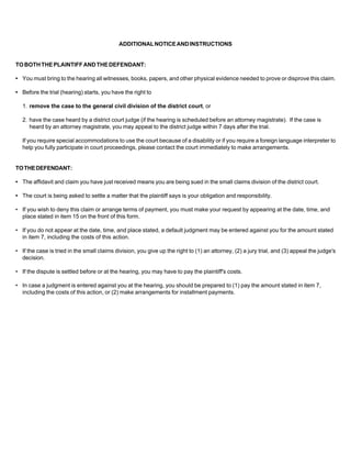 ADDITIONAL NOTICE AND INSTRUCTIONS


TO BOTH THE PLAINTIFF AND THE DEFENDANT:

• You must bring to the hearing all witnesses, books, papers, and other physical evidence needed to prove or disprove this claim.

• Before the trial (hearing) starts, you have the right to

  1. remove the case to the general civil division of the district court, or

  2. have the case heard by a district court judge (if the hearing is scheduled before an attorney magistrate). If the case is
     heard by an attorney magistrate, you may appeal to the district judge within 7 days after the trial.

  If you require special accommodations to use the court because of a disability or if you require a foreign language interpreter to
  help you fully participate in court proceedings, please contact the court immediately to make arrangements.


TO THE DEFENDANT:

• The affidavit and claim you have just received means you are being sued in the small claims division of the district court.

• The court is being asked to settle a matter that the plaintiff says is your obligation and responsibility.

• If you wish to deny this claim or arrange terms of payment, you must make your request by appearing at the date, time, and
  place stated in item 15 on the front of this form.

• If you do not appear at the date, time, and place stated, a default judgment may be entered against you for the amount stated
  in item 7, including the costs of this action.

• If the case is tried in the small claims division, you give up the right to (1) an attorney, (2) a jury trial, and (3) appeal the judge's
  decision.

• If the dispute is settled before or at the hearing, you may have to pay the plaintiff's costs.

• In case a judgment is entered against you at the hearing, you should be prepared to (1) pay the amount stated in item 7,
  including the costs of this action, or (2) make arrangements for installment payments.
 