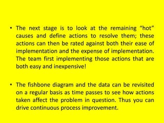 • The next stage is to look at the remaining “hot”
causes and define actions to resolve them; these
actions can then be rated against both their ease of
implementation and the expense of implementation.
The team first implementing those actions that are
both easy and inexpensive!
• The fishbone diagram and the data can be revisited
on a regular basis as time passes to see how actions
taken affect the problem in question. Thus you can
drive continuous process improvement.
 