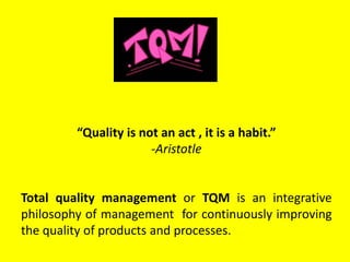 “Quality is not an act , it is a habit.”
-Aristotle
Total quality management or TQM is an integrative
philosophy of management for continuously improving
the quality of products and processes.
 