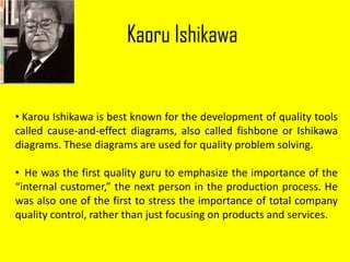 Kaoru Ishikawa
• Karou Ishikawa is best known for the development of quality tools
called cause-and-effect diagrams, also called fishbone or Ishikawa
diagrams. These diagrams are used for quality problem solving.
• He was the first quality guru to emphasize the importance of the
“internal customer,” the next person in the production process. He
was also one of the first to stress the importance of total company
quality control, rather than just focusing on products and services.
 