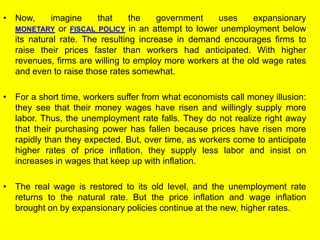 • Now, imagine that the government uses expansionary
MONETARY or FISCAL POLICY in an attempt to lower unemployment below
its natural rate. The resulting increase in demand encourages firms to
raise their prices faster than workers had anticipated. With higher
revenues, firms are willing to employ more workers at the old wage rates
and even to raise those rates somewhat.
• For a short time, workers suffer from what economists call money illusion:
they see that their money wages have risen and willingly supply more
labor. Thus, the unemployment rate falls. They do not realize right away
that their purchasing power has fallen because prices have risen more
rapidly than they expected. But, over time, as workers come to anticipate
higher rates of price inflation, they supply less labor and insist on
increases in wages that keep up with inflation.
• The real wage is restored to its old level, and the unemployment rate
returns to the natural rate. But the price inflation and wage inflation
brought on by expansionary policies continue at the new, higher rates.
 