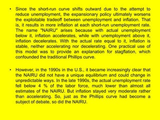 • Since the short-run curve shifts outward due to the attempt to
reduce unemployment, the expansionary policy ultimately worsens
the exploitable tradeoff between unemployment and inflation. That
is, it results in more inflation at each short-run unemployment rate.
The name "NAIRU" arises because with actual unemployment
below it, inflation accelerates, while with unemployment above it,
inflation decelerates. With the actual rate equal to it, inflation is
stable, neither accelerating nor decelerating. One practical use of
this model was to provide an explanation for stagflation, which
confounded the traditional Phillips curve.
• However, in the 1990s in the U.S., it became increasingly clear that
the NAIRU did not have a unique equilibrium and could change in
unpredictable ways. In the late 1990s, the actual unemployment rate
fell below 4 % of the labor force, much lower than almost all
estimates of the NAIRU. But inflation stayed very moderate rather
than accelerating. So, just as the Phillips curve had become a
subject of debate, so did the NAIRU.
 