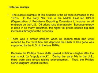 Historical example
• The classic example of this situation is the oil price increases of the
1970s. In the early 70s, war in the Middle East led OPEC
(Organization of Petroleum Exporting Countries) to impose an oil
embargo on the U.S. Oil prices rose dramatically. Because energy
is used in so many industries, the higher oil prices caused big cost
increases throughout the economy.
• There was a similar problem when oil imports from Iran were
reduced by the revolution that deposed the Shah of Iran (who was
supported by the U.S.) in the late 1970s.
• Because the Phillips Curve shifts upward, inflation is higher after the
cost shock (or "supply shock"). During the early 70s in the U.S.,
there were also forces raising unemployment. Thus, the Phillips
Curve diagram looked like this .
 