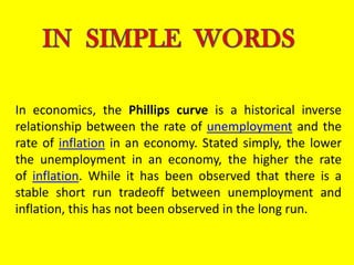 In economics, the Phillips curve is a historical inverse
relationship between the rate of unemployment and the
rate of inflation in an economy. Stated simply, the lower
the unemployment in an economy, the higher the rate
of inflation. While it has been observed that there is a
stable short run tradeoff between unemployment and
inflation, this has not been observed in the long run.
 