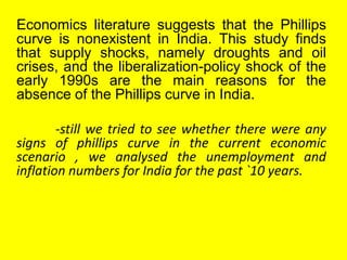 Economics literature suggests that the Phillips
curve is nonexistent in India. This study finds
that supply shocks, namely droughts and oil
crises, and the liberalization-policy shock of the
early 1990s are the main reasons for the
absence of the Phillips curve in India.
-still we tried to see whether there were any
signs of phillips curve in the current economic
scenario , we analysed the unemployment and
inflation numbers for India for the past `10 years.
 
