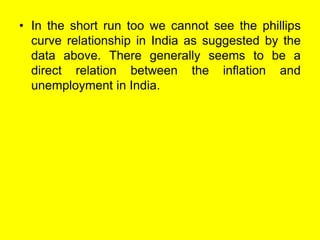 • In the short run too we cannot see the phillips
curve relationship in India as suggested by the
data above. There generally seems to be a
direct relation between the inflation and
unemployment in India.
 