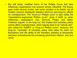• But still today, modified forms of the Phillips Curve that take
inflationary expectations into account remain influential. The theory
goes under several names, with some variation in its details, but all
modern versions distinguish between short-run and long-run effects
on unemployment. The "short-run Phillips curve" is also called the
"expectations-augmented Phillips curve", since it shifts up when
inflationary expectations rise, Edmund Phelps and Milton
Friedman argued. In the long run, this implies that monetary policy
cannot affect unemployment, which adjusts back to its "natural rate",
also called the "NAIRU" or "long-run Phillips curve". However, this
long-run "neutrality" of monetary policy does allow for short run
fluctuations and the ability of the monetary authority to temporarily
decrease unemployment by increasing permanent inflation, and vice
versa.
 