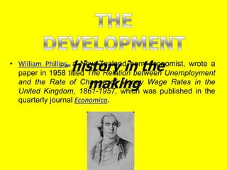 • William Phillips, a New Zealand born economist, wrote a
paper in 1958 titled The Relation between Unemployment
and the Rate of Change of Money Wage Rates in the
United Kingdom, 1861-1957, which was published in the
quarterly journal Economica.
 