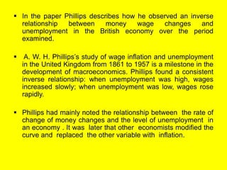  In the paper Phillips describes how he observed an inverse
relationship between money wage changes and
unemployment in the British economy over the period
examined.
 A. W. H. Phillips’s study of wage inflation and unemployment
in the United Kingdom from 1861 to 1957 is a milestone in the
development of macroeconomics. Phillips found a consistent
inverse relationship: when unemployment was high, wages
increased slowly; when unemployment was low, wages rose
rapidly.
 Phillips had mainly noted the relationship between the rate of
change of money changes and the level of unemployment in
an economy . It was later that other economists modified the
curve and replaced the other variable with inflation.
 