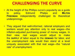 • At the height of the Phillips curve’s popularity as a guide
to policy, Edmund Phelps and MILTON
FRIEDMAN independently challenged its theoretical
underpinnings.
• They argued that well-informed, rational employers and
workers would pay attention only to real wages—the
inflation-adjusted purchasing power of money wages. In
their view, real wages would adjust to make
the SUPPLY of labor equal to the DEMAND for labor, and
the unemployment rate would then stand at a level
uniquely associated with that real wage—the ―natural
rate‖ of unemployment.
 
