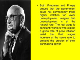 • Both Friedman and Phelps
argued that the government
could not permanently trade
higher inflation for lower
unemployment. Imagine that
unemployment is at the
natural rate. The real wage is
constant: workers who expect
a given rate of price inflation
insist that their wages
increase at the same rate to
prevent the erosion of their
purchasing power.
 