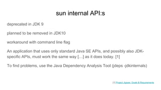 sun internal API:s
deprecated in JDK 9
planned to be removed in JDK10
workaround with command line flag
An application that uses only standard Java SE APIs, and possibly also JDK-
specific APIs, must work the same way […] as it does today. [1]
To find problems, use the Java Dependency Analysis Tool (jdeps -jdkinternals)
[1] Project Jigsaw: Goals & Requirements
 