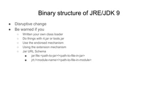 Binary structure of JRE/JDK 9
● Disruptive change
● Be warned if you
○ Written your own class loader
○ Do things with rt.jar or tools.jar
○ Use the endorsed mechanism
○ Using the extension mechanism
○ Jar URL Schema
■ jar:file:<path-to-jar>!<path-to-file-in-jar>
■ jrt:/<module-name>/<path-to-file-in-module>
 
