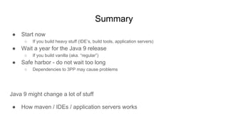 Summary
● Start now
○ If you build heavy stuff (IDE’s, build tools, application servers)
● Wait a year for the Java 9 release
○ If you build vanilla (aka. “regular”)
● Safe harbor - do not wait too long
○ Dependencies to 3PP may cause problems
Java 9 might change a lot of stuff
● How maven / IDEs / application servers works
 