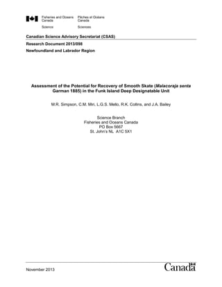 Canadian Science Advisory Secretariat (CSAS)
Research Document 2013/098
Newfoundland and Labrador Region
November 2013
Assessment of the Potential for Recovery of Smooth Skate (Malacoraja senta
Garman 1885) in the Funk Island Deep Designatable Unit
M.R. Simpson, C.M. Miri, L.G.S. Mello, R.K. Collins, and J.A. Bailey
Science Branch
Fisheries and Oceans Canada
PO Box 5667
St. John’s NL A1C 5X1
 