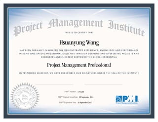 HAS BEEN FORMALLY EVALUATED FOR DEMONSTRATED EXPERIENCE, KNOWLEDGE AND PERFORMANCE
IN ACHIEVING AN ORGANIZATIONAL OBJECTIVE THROUGH DEFINING AND OVERSEEING PROJECTS AND
RESOURCES AND IS HEREBY BESTOWED THE GLOBAL CREDENTIAL
THIS IS TO CERTIFY THAT
IN TESTIMONY WHEREOF, WE HAVE SUBSCRIBED OUR SIGNATURES UNDER THE SEAL OF THE INSTITUTE
Project Management Professional
PMP® Number
PMP® Original Grant Date
PMP® Expiration Date 19 September 2017
20 September 2014
Hsuanyung Wang
1754260
Mark A. Langley • President and Chief Executive OfficerRicardo Triana • Chair, Board of Directors
 