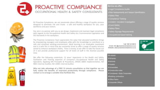 Service we offer:
Legal Compliance Audits
Risk Assessments and Hazard Identification
Safety Files
Compliance Training
Incident / Accident Investigation
Event Safety
Safety Plans
Safety Signage Requirements
Occupational based training
At Proactive Compliance, we are passionate about offering a range of quality services
designed to eliminate risk and create a safe and healthy workplace for you, your
workforce and your visitors.
Our aim is to partner with you as we design, implement and maintain legal compliance
with regards to the Occupational Health and Safety Act, Environmental Legislation and
ISO Standards in the workplace.
The Proactive Compliance Team appreciates the value that educated workforce brings
by empowering managers and employees alike with the knowledge to contribute to a
safe and compliant working environment. Adult learning is an invaluable investment
and it is with this in mind that we constantly strive to offer a range of quality services
aimed to enhance workplace vitality. Time is money, so we offer to take the hassle out
of it and provide professional support for all levels of staff in the shortest possible
time.
We offer the following credentials: 12 years’ experience in the Health and Safety,
Facilitation and Training expertise of company’s Occupational Health and Safety
Specialists, Applying SHE Principles & Procedures, OHSAS 18001 Implementation, ISO
9001 Internal, Auditor, ISO 14001 Internal Auditor.
Why not take advantage of a FREE 15 minute consultation so that together we can
fully realize the benefits of improved productivity through compliance. Please
contact us to arrange a suitable time facilitate this.
We assist:
Wineries
Schools
Hostels
Universities
Construction sites
Complexes / Body Corporates
Building contractors
Office Parks
Corporate Offices
Call: 060 5218816
Email: info @proactivecompliance.co.za
Website: www.proactivecompliance.co.za
 