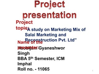 1
“A study on Marketing Mix of
Salai Marketing and
Reconstruction Pvt. Ltd”
Haobijam Gyaneshwor
Singh
BBA 5th Semester, ICM
Imphal
Roll no. - 11065
Name of the
presenter:
Project
topic:
 