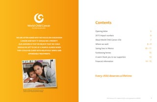 World Child Cancer USA is a registered 501(c)(3) non-profit organization Tax ID 46:0886328 3
WE ARE OFTEN ASKED WHY WE FOCUS ON CHILDHOOD
CANCER AND WHY IT SHOULD BE A PRIORITY.
OUR ANSWER IS THAT WE BELIEVE THAT NO CHILD
SHOULD BE LEFT TO DIE OF A PAINFUL ILLNESS WHEN
THEY COULD BE CURED WITH RELATIVELY SIMPLE AND
AFFORDABLE TREATMENTS.
Contents
Opening letter	 5
2015 Impact numbers 	 6
About World Child Cancer USA	 7
Where we work	 8 – 9
Saving lives in Mexico	 10 – 11
Fundraising heroes 	 12
A warm thank you to our supporters	 13
Financial information	 14 - 15
	
Every child deserves a lifetime
Rosalie, a little girl with leukemia, and her
mother at the Hospital del Niño Hidalgo
 