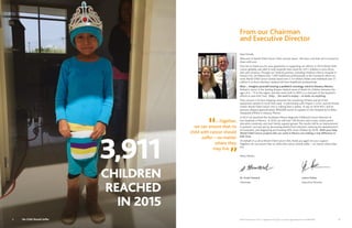 World Child Cancer USA is a registered 501(c)(3) non-profit organization Tax ID 46:0886328 5
Dear friends,
Welcome to World Child Cancer USA’s annual report. We have a lot that we’re excited to
share with you!
First, let us thank you for your generosity in supporting our efforts. In 2015 World Child
Cancer globally was able to help hospitals that cared for 3,911 children in Asia,Africa,
and Latin America.Through our medical partners, including Children’s Mercy Hospital in
Kansas City, we helped train 1,500 healthcare professionals in the 9 projects where we
work.World Child Cancer Global raised over $ 3.4 million dollars and mobilized over $1
million in in-kind voluntary medical aid from healthcare professionals.
Now…. imagine yourself touring a pediatric oncology ward in Oaxaca, Mexico.
Pediatric cancer is the leading disease-related cause of death for children between the
ages of 4 – 15 in the region, and this ward, built in 2005, is a vital part of the hospital’s
efforts to save kids’ lives. Only… the ward is empty – no beds, no anything.
Then, picture a 53-foot shipping container full containing 20 beds and all of the
equipment needed to stock that ward. In partnership with Project C.U.R.E. and the Posner
Center,World Child Cancer USA is making that a reality. In July of 2016 WCC and its
partners shipped approximately $600,000 worth of supplies to the Hospital de la Niñez
Oaxqueña (HNO) in Oaxaca, Mexico.
In 2015 we launched the Southeast Mexico Regional Childhood Cancer Network at
two hospitals in Mexico. In 2016, we will train 100 doctors and nurses, create parent
education materials, and start family support groups.The results will be an improvement
in patients’ survival rate by decreasing deaths from infection, reducing the abandonment
of treatment, and diagnosing and treating 30% more children by 2018. With your help,
World Child Cancer projects like our work in Mexico are making a real difference in
kids’ lives.
On behalf of us all at World Child Cancer USA, thank you again for your support.
Together, we can ensure that no child with cancer should suffer – no matter where they
live.
Many thanks,
Dr. Scott Howard					LeAnn Fickes
Chairman					Executive Director
From our Chairman
and Executive Director
“...Together,
we can ensure that no
child with cancer should
suffer – no matter
where they
may live
”
CHILDREN
REACHED
IN 2015
3,911
4 No Child Should Suffer
 