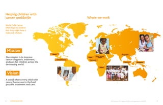 World Child Cancer USA is a registered 501(c)(3) non-profit organization Tax ID 46:0886328 9No Child Should Suffer8
Helping children with
cancer worldwide Where we work
World Child Cancer
offers hope to children
that they might have a
chance of a future.
Central America
Ghana
Bangladesh
Myanmar Philippines
Cameroon
Mexico
Malawi
Wilms’ tumour
project
Mission
Our mission is to improve
cancer diagnosis, treatment,
and care for children across the
developing world.
Vision
A world where every child with
cancer has access to the best
possible treatment and care.
 