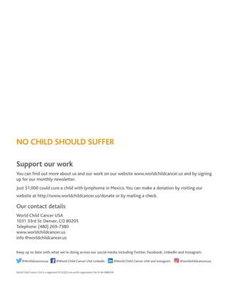NO CHILD SHOULD SUFFER
Support our work
You can find out more about us and our work on our website www.worldchildcancer.us and by signing
up for our monthly newsletter.
Just $1,000 could cure a child with lymphoma in Mexico.You can make a donation by visiting our
website at http://www.worldchildcancer.us/donate or by mailing a check.
Our contact details
World Child Cancer USA
1031 33rd St. Denver, CO 80205
Telephone: (480) 269-7380
www.worldchildcancer.us
info @worldchildcancer.us
Keep up to date with what we’re doing across our social media including Twitter, Facebook, LinkedIn and Instagram.
@Wchildcancerusa @World Child Cancer USA LinkedIn @World Child Cancer USA and Instagram @worldchildcancerusa
World Child Cancer USA is a registered 501(c)(3) non-profit organization Tax ID 46-0886328
 